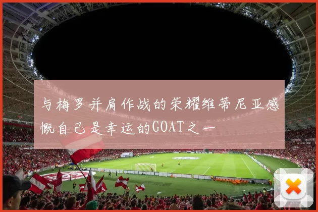 与梅罗并肩作战的荣耀维蒂尼亚感慨自己是幸运的GOAT之一